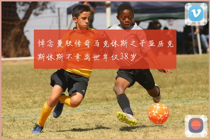 悼念曼联传奇马克休斯之子亚历克斯休斯不幸离世年仅38岁