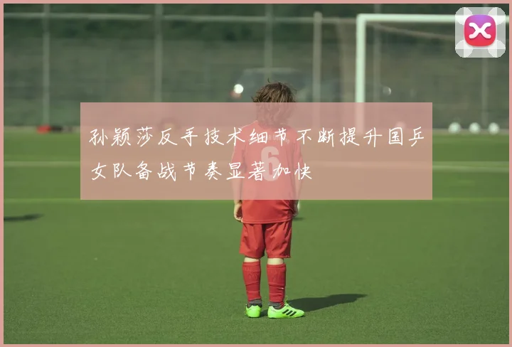 孙颖莎反手技术细节不断提升国乒女队备战节奏显著加快