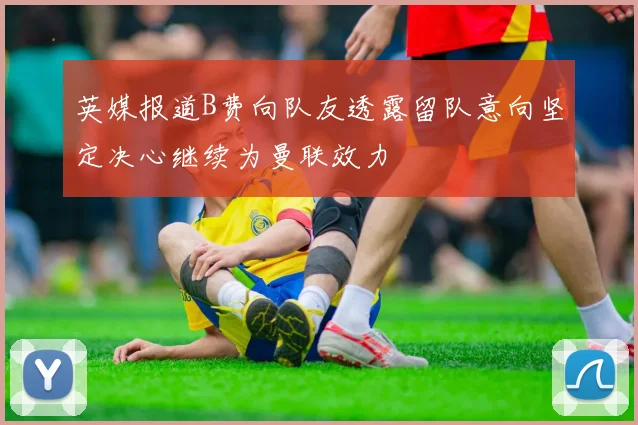 英媒报道B费向队友透露留队意向坚定决心继续为曼联效力