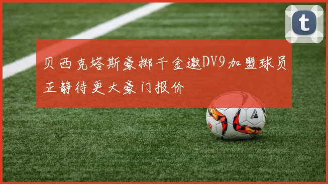 贝西克塔斯豪掷千金邀DV9加盟球员正静待更大豪门报价