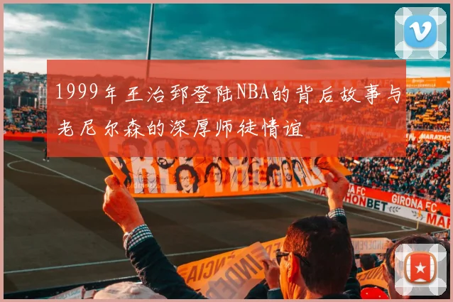 1999年王治郅登陆NBA的背后故事与老尼尔森的深厚师徒情谊