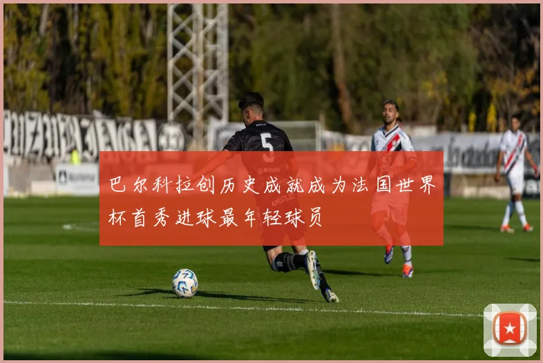 巴尔科拉创历史成就成为法国世界杯首秀进球最年轻球员