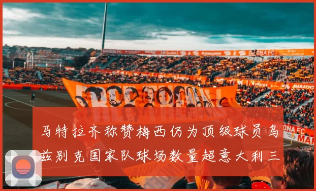马特拉齐称赞梅西仍为顶级球员乌兹别克国家队球场数量超意大利三倍