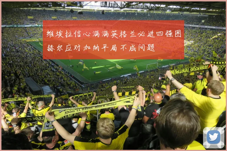 维埃拉信心满满英格兰必进四强图赫尔应对加纳平局不成问题