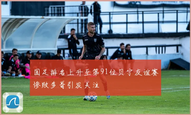 国足排名上升至第91位贝宁友谊赛惨败多哥引发关注
