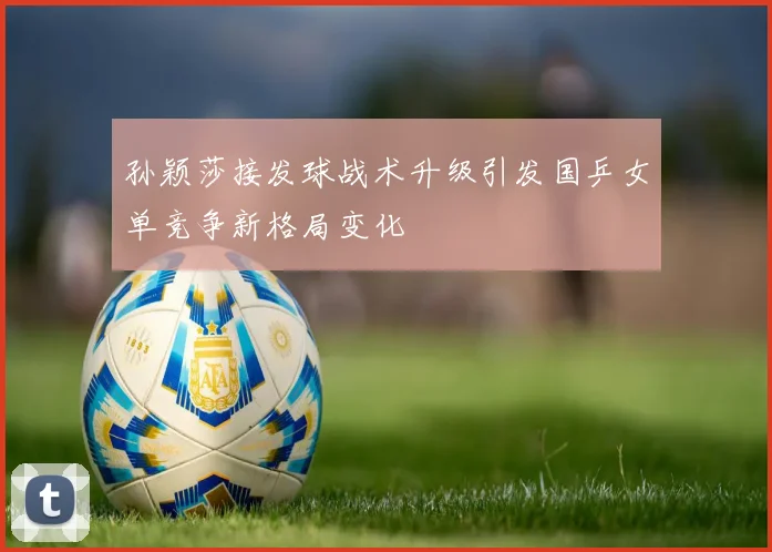 孙颖莎接发球战术升级引发国乒女单竞争新格局变化