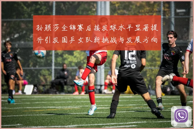 孙颖莎全锦赛后接发球水平显著提升引发国乒女队新挑战与发展方向探讨