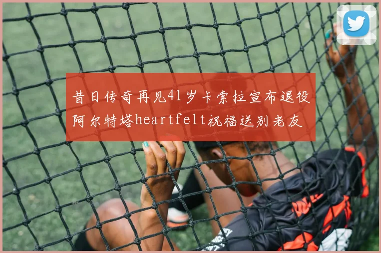 昔日传奇再见41岁卡索拉宣布退役阿尔特塔heartfelt祝福送别老友