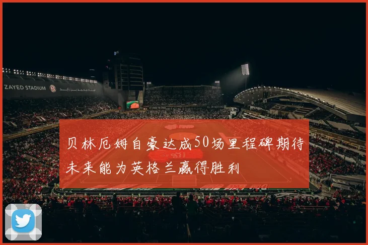 贝林厄姆自豪达成50场里程碑期待未来能为英格兰赢得胜利