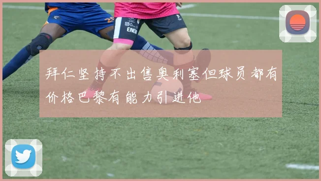 拜仁坚持不出售奥利塞但球员都有价格巴黎有能力引进他